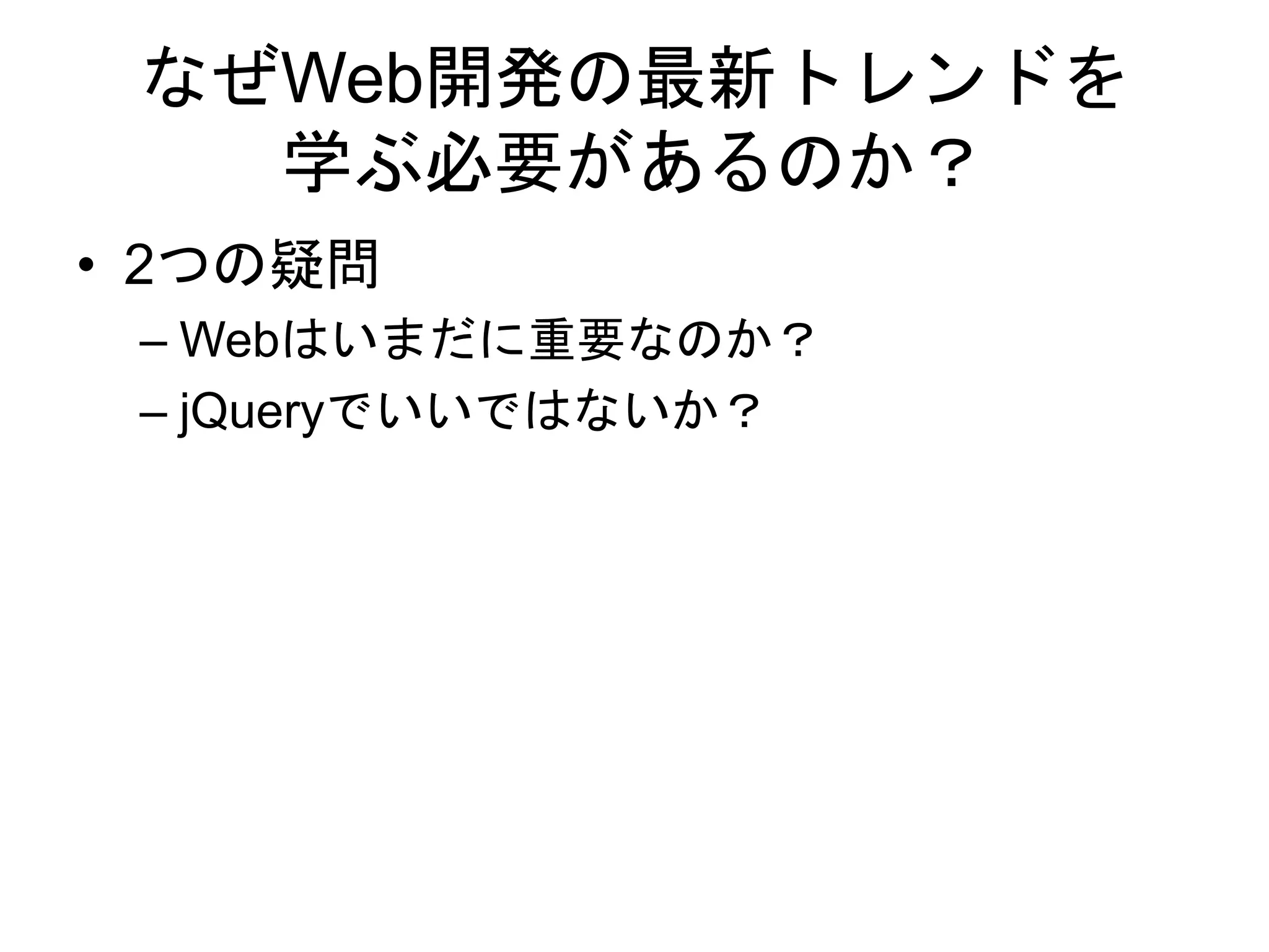 なぜWeb開発の最新トレンドを
学ぶ必要があるのか？
• 2つの疑問
– Webはいまだに重要なのか？
– jQueryでいいではないか？
 