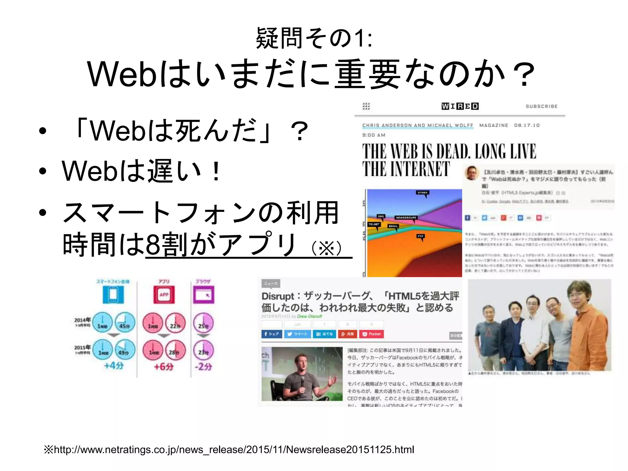 疑問その1:
Webはいまだに重要なのか？
• 「Webは死んだ」？
• Webは遅い！
• スマートフォンの利用
時間は8割がアプリ（※）
※http://www.netratings.co.jp/news_release/2015/11/Newsrelease20151125.html
 