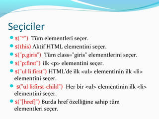 Seçiciler
$("*") Tüm elementleri seçer.
$(this) Aktif HTML elementini seçer.
$("p.giris") Tüm class="giris" elementlerini seçer.
$("p:first") ilk <p> elementini seçer.
$("ul li:first") HTML’de ilk <ul> elementinin ilk <li>
elementini seçer.
 $("ul li:first-child") Her bir <ul> elementinin ilk <li>
elementini seçer.
$("[href]") Burda href özelliğine sahip tüm
elementleri seçer.
 