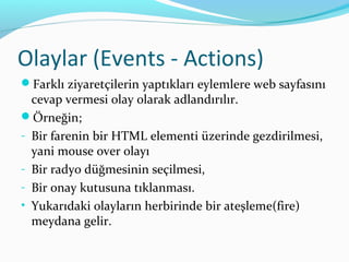 Olaylar (Events - Actions)
Farklı ziyaretçilerin yaptıkları eylemlere web sayfasını
cevap vermesi olay olarak adlandırılır.
Örneğin;
- Bir farenin bir HTML elementi üzerinde gezdirilmesi,
yani mouse over olayı
- Bir radyo düğmesinin seçilmesi,
- Bir onay kutusuna tıklanması.
• Yukarıdaki olayların herbirinde bir ateşleme(fire)
meydana gelir.
 