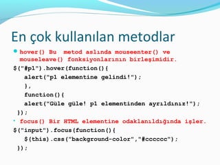 En çok kullanılan metodlar
hover() Bu metod aslında mouseenter() ve
mouseleave() fonksiyonlarının birleşimidir.
$("#p1").hover(function(){
alert("p1 elementine gelindi!");
},
function(){
alert("Güle güle! p1 elementinden ayrıldınız!");
});
• focus() Bir HTML elementine odaklanıldığında işler.
$("input").focus(function(){
$(this).css("background-color","#cccccc");
});
 