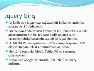 Jquery Giriş
Az kodla çok iş yapmayı sağlayan bir kullanıcı tarafında
çalışan bir kütüphanedir.
İstemci tarafında yazılan JavaScript kütüphaneleri azaltak
amaçlarından biridir, tek satır kodla onlarca satır
Javascript kütüphanesinin yaptığı işi yapabilirsiniz.
HTML/DOM manipülasyonu, CSS manipülasyonu, HTML
olay metodları, efekt ve animasyonlar, AJAX
Her türlü ortamda, Mobil, Tablet PC vs. sorunsuz
çalışmaktadır.
Birçok site Google, Microsoft, IBM, Netflix Jquery
kullanır.
 