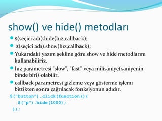 show() ve hide() metodları
$(seçici adı).hide(hız,callback);
 $(seçici adı).show(hız,callback);
Yukarıdaki yazım şekline göre show ve hide metodlarını
kullanabiliriz.
hız parametresi "slow", "fast" veya milisaniye(saniyenin
binde biri) olabilir.
callback parametresi gizleme veya gösterme işlemi
bittikten sonra çağrılacak fonksiyonun adıdır.
$("button").click(function(){
$("p").hide(1000);
});
 
