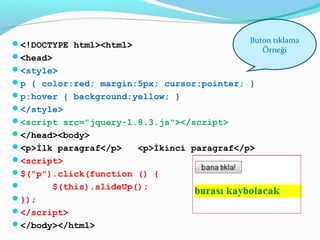<!DOCTYPE html><html>
<head>
<style>
p { color:red; margin:5px; cursor:pointer; }
p:hover { background:yellow; }
</style>
<script src="jquery-1.8.3.js"></script>
</head><body>
<p>İlk paragraf</p> <p>İkinci paragraf</p>
<script>
$("p").click(function () {
 $(this).slideUp();
});
</script>
</body></html>
Buton tıklama
Örneği
 