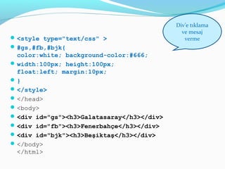 <style type="text/css" >
#gs,#fb,#bjk{
color:white; background-color:#666;
width:100px; height:100px;
float:left; margin:10px;
}
</style>
</head>
<body>
<div id="gs"><h3>Galatasaray</h3></div>
<div id="fb"><h3>Fenerbahçe</h3></div>
<div id="bjk"><h3>Beşiktaş</h3></div>
</body>
</html>
Div’e tıklama
ve mesaj
verme
 