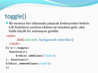 toggle()
Bir nesneye her tıklamada çalışacak fonksiyonları belirtir.
Çift fonksiyon yazılırsa tıklama işi meydana gelir, aksi
halde küçük bir animasyon görülür.
<style>
.link{color:red; background-color:blue;}
</style>
$(‘a’).toggle(
function(){
$(this).addClass("link");
}, function(){
$(this).removeClass(«link");
})
 