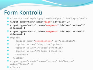 Form Kontrolü
 <form action="sayfa2.php" method="post" id="kayitform">
 <input type="text" name="alan" id="alan" />
 <input type="radio" name="onaykutu" id="sec" value="1"
/>Seçenek 1
 <input type="radio" name="onaykutu" id="sec" value="2"
/>Seçenek 2
 Seçiniz
 <select name="secimlistesi" id="secimkutu">
 <option value="">Seçiniz</option>
 <option value="1">Değer 1</option>
 <option value="2">Değer 2</option>
 </select>
 </label>
 <input type="submit" name="button" id="button"
value="Gonder" />
 </form>
 