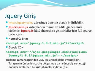 Jquery Giriş
http://jquery.com/ adresinde ücretsiz olarak indirilebilir.
Jquery.min.js kütüphanesi minimize edildiğinden hızlı
yüklenir, Jquery.js kütüphanesi ise geliştiriciler için full source
code içerir.
Normal Çağırım
<script src="jquery-1.8.3.min.js"></script>
Google CDN
<script src="//ajax.googleapis.com/ajax/libs/
jquery/1.8.3/jquery.min.js"> </script>
Yükleme zamanı açısından CDN kullanmak daha avantajlıdır.
Tarayıcının ön bellek-cache bölgesinde daha önce ziyaret ettiği
popüler sitelerden bu kütüphaneler indirilmiştir.
 