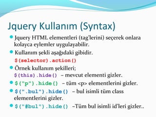 Jquery Kullanım (Syntax)
Jquery HTML elementleri (tag’lerini) seçerek onlara
kolayca eylemler uygulayabilir.
Kullanım şekli aşağıdaki gibidir.
$(selector).action()
Örnek kullanım şekilleri;
$(this).hide() – mevcut elementi gizler.
$("p").hide() – tüm <p> elementlerini gizler.
$(".bul").hide() – bul isimli tüm class
elementlerini gizler.
$("#bul").hide() –Tüm bul isimli id’leri gizler..
 
