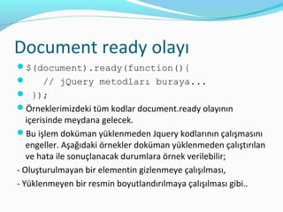 Document ready olayı
$(document).ready(function(){
 // jQuery metodları buraya...
 });
Örneklerimizdeki tüm kodlar document.ready olayının
içerisinde meydana gelecek.
Bu işlem doküman yüklenmeden Jquery kodlarının çalışmasını
engeller. Aşağıdaki örnekler doküman yüklenmeden çalıştırılan
ve hata ile sonuçlanacak durumlara örnek verilebilir;
- Oluşturulmayan bir elementin gizlenmeye çalışılması,
- Yüklenmeyen bir resmin boyutlandırılmaya çalışılması gibi..
 