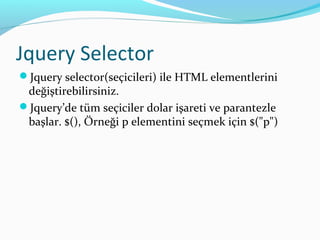 Jquery Selector
Jquery selector(seçicileri) ile HTML elementlerini
değiştirebilirsiniz.
Jquery’de tüm seçiciler dolar işareti ve parantezle
başlar. $(), Örneği p elementini seçmek için $("p")
 
