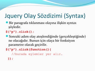 Jquery Olay Sözdizimi (Syntax)
Bir paragrafa tıklanması olayına ilişkin syntax
şöyledir.
$("p").click();
Sonraki adım olay ateşlendiğinde (gerçekleştiğinde)
ne olacağıdır. Bunun için olaya bir fonksiyon
parametre olarak geçirilir.
$("p").click(function(){
//burada eylemler yer alır.
});
 