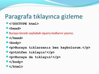 Paragrafa tıklayınca gizleme
<!DOCTYPE html>
<head>
Buraya önceki sayfadaki Jquery kodlarını yazınız.
</head>
<body>
<p>Buraya tıklarsanız ben kaybolurum.</p>
<p>Lütfen tıklayın!</p>
<p>Buraya da tıklayın!</p>
</body>
</html>
 