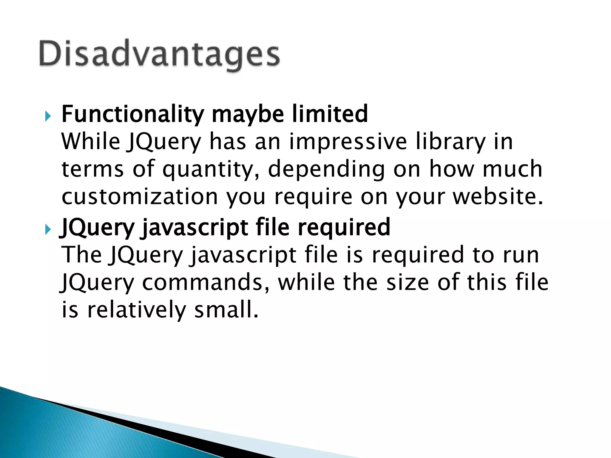  Functionality maybe limited
While JQuery has an impressive library in
terms of quantity, depending on how much
customization you require on your website.
 JQuery javascript file required
The JQuery javascript file is required to run
JQuery commands, while the size of this file
is relatively small.
 