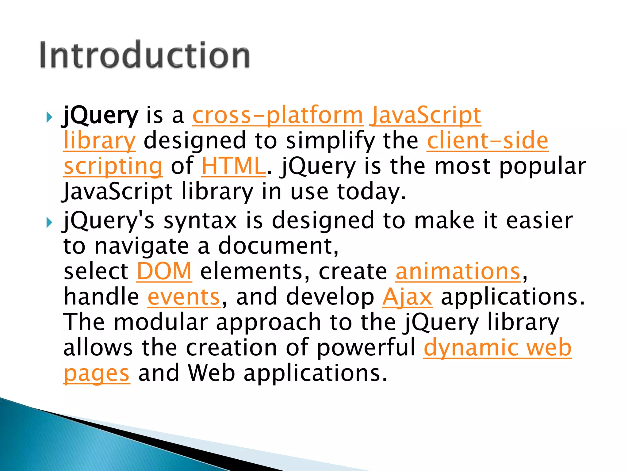  jQuery is a cross-platform JavaScript
library designed to simplify the client-side
scripting of HTML. jQuery is the most popular
JavaScript library in use today.
 jQuery's syntax is designed to make it easier
to navigate a document,
select DOM elements, create animations,
handle events, and develop Ajax applications.
The modular approach to the jQuery library
allows the creation of powerful dynamic web
pages and Web applications.
 