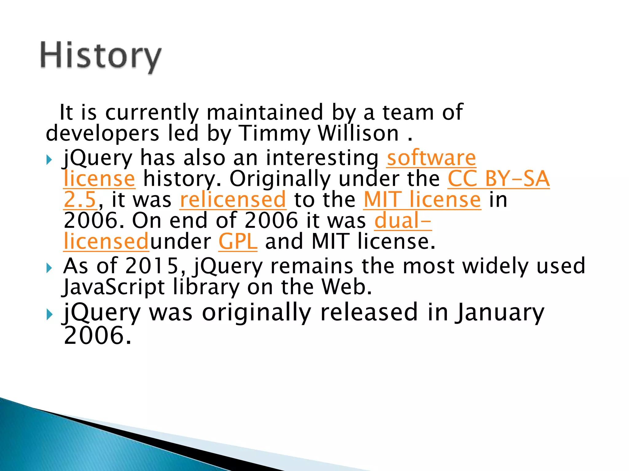 It is currently maintained by a team of
developers led by Timmy Willison .
 jQuery has also an interesting software
license history. Originally under the CC BY-SA
2.5, it was relicensed to the MIT license in
2006. On end of 2006 it was dual-
licensedunder GPL and MIT license.
 As of 2015, jQuery remains the most widely used
JavaScript library on the Web.
 jQuery was originally released in January
2006.
 