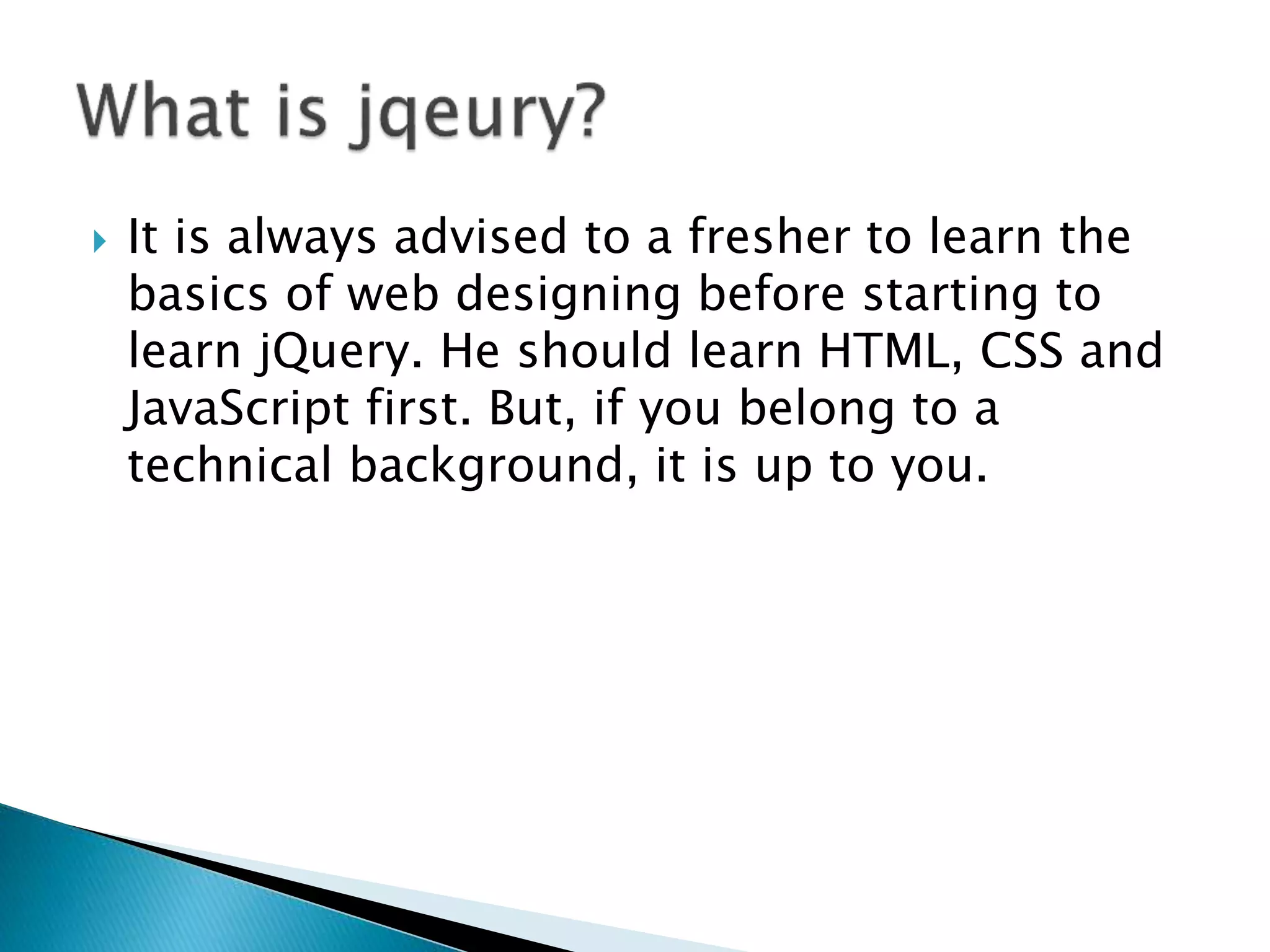  It is always advised to a fresher to learn the
basics of web designing before starting to
learn jQuery. He should learn HTML, CSS and
JavaScript first. But, if you belong to a
technical background, it is up to you.
 