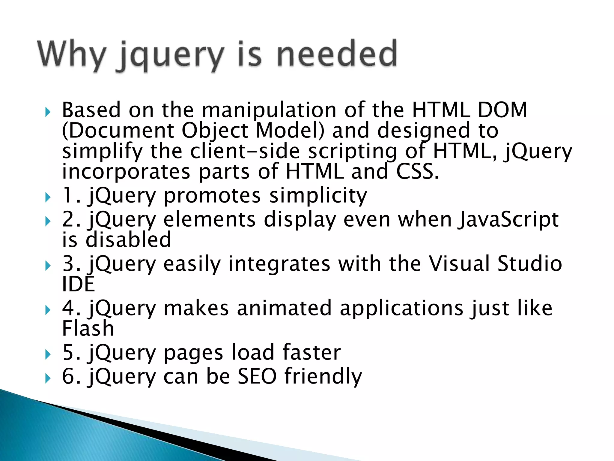  Based on the manipulation of the HTML DOM
(Document Object Model) and designed to
simplify the client-side scripting of HTML, jQuery
incorporates parts of HTML and CSS.
 1. jQuery promotes simplicity
 2. jQuery elements display even when JavaScript
is disabled
 3. jQuery easily integrates with the Visual Studio
IDE
 4. jQuery makes animated applications just like
Flash
 5. jQuery pages load faster
 6. jQuery can be SEO friendly
 