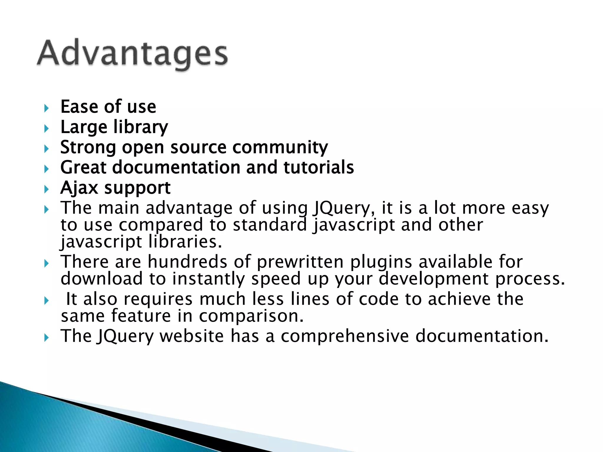  Ease of use
 Large library
 Strong open source community
 Great documentation and tutorials
 Ajax support
 The main advantage of using JQuery, it is a lot more easy
to use compared to standard javascript and other
javascript libraries.
 There are hundreds of prewritten plugins available for
download to instantly speed up your development process.
 It also requires much less lines of code to achieve the
same feature in comparison.
 The JQuery website has a comprehensive documentation.
 