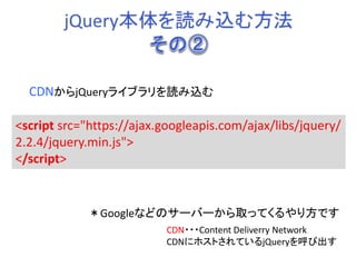 <script src="https://ajax.googleapis.com/ajax/libs/jquery/
2.2.4/jquery.min.js">
</script>
CDNからjQueryライブラリを読み込む
＊Googleなどのサーバーから取ってくるやり方です
CDN・・・Content Deliverry Network
CDNにホストされているjQueryを呼び出す
 