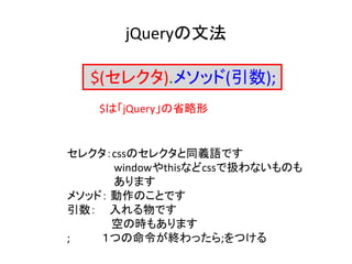 jQueryの文法
セレクタ：cssのセレクタと同義語です
windowやthisなどcssで扱わないものも
あります
メソッド： 動作のことです
引数： 入れる物です
空の時もあります
; １つの命令が終わったら;をつける
$は「jQuery」の省略形
$(セレクタ).メソッド(引数);
 