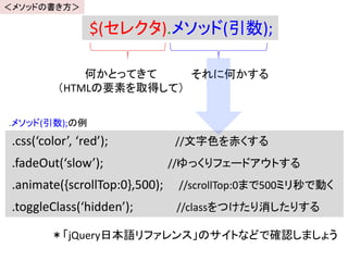 $(セレクタ).メソッド(引数);
何かとってきて
（HTMLの要素を取得して）
それに何かする
.css(‘color’, ‘red’); //文字色を赤くする
.fadeOut(‘slow’); //ゆっくりフェードアウトする
.animate({scrollTop:0},500); //scrollTop:0まで500ミリ秒で動く
.toggleClass(‘hidden’); //classをつけたり消したりする
.メソッド(引数);の例
＊「jQuery日本語リファレンス」のサイトなどで確認しましょう
＜メソッドの書き方＞
 