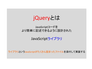 jQueryとは
JavaScriptコードを
より簡単に記述できるように設計された
JavaScriptライブラリ
ライブラリというJavaScriptがたくさん詰まったファイルを添付して実装する
 