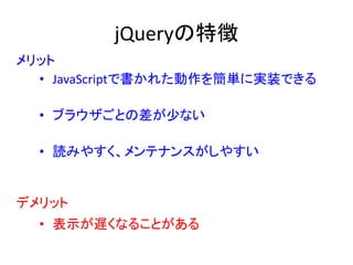 jQueryの特徴
• JavaScriptで書かれた動作を簡単に実装できる
• ブラウザごとの差が少ない
• 読みやすく、メンテナンスがしやすい
• 表示が遅くなることがある
メリット
デメリット
 