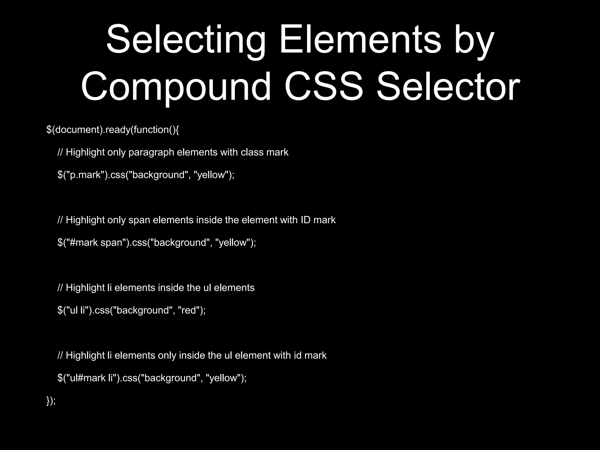 Selecting Elements by
Compound CSS Selector
$(document).ready(function(){
// Highlight only paragraph elements with class mark
$("p.mark").css("background", "yellow");
// Highlight only span elements inside the element with ID mark
$("#mark span").css("background", "yellow");
// Highlight li elements inside the ul elements
$("ul li").css("background", "red");
// Highlight li elements only inside the ul element with id mark
$("ul#mark li").css("background", "yellow");
});
 