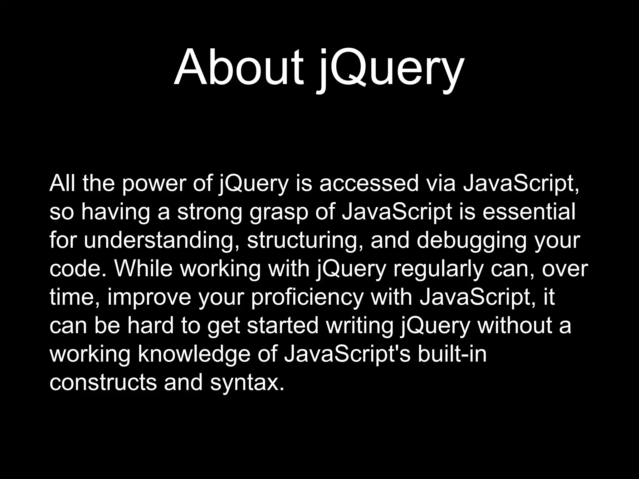 About jQuery
All the power of jQuery is accessed via JavaScript,
so having a strong grasp of JavaScript is essential
for understanding, structuring, and debugging your
code. While working with jQuery regularly can, over
time, improve your proficiency with JavaScript, it
can be hard to get started writing jQuery without a
working knowledge of JavaScript's built-in
constructs and syntax.
 