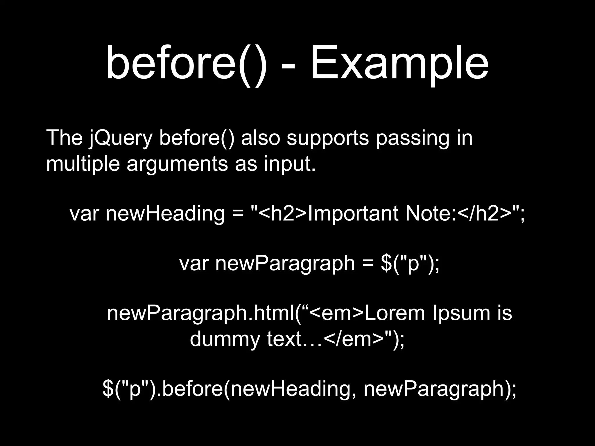 before() - Example
The jQuery before() also supports passing in
multiple arguments as input.
var newHeading = "<h2>Important Note:</h2>";
var newParagraph = $("p");
newParagraph.html(“<em>Lorem Ipsum is
dummy text…</em>");
$("p").before(newHeading, newParagraph);
 