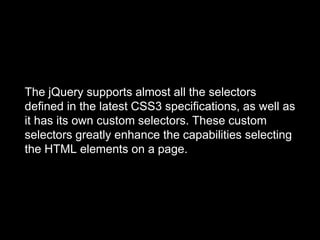 The jQuery supports almost all the selectors
defined in the latest CSS3 specifications, as well as
it has its own custom selectors. These custom
selectors greatly enhance the capabilities selecting
the HTML elements on a page.
 