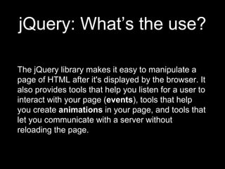 jQuery: What’s the use?
The jQuery library makes it easy to manipulate a
page of HTML after it's displayed by the browser. It
also provides tools that help you listen for a user to
interact with your page (events), tools that help
you create animations in your page, and tools that
let you communicate with a server without
reloading the page.
 