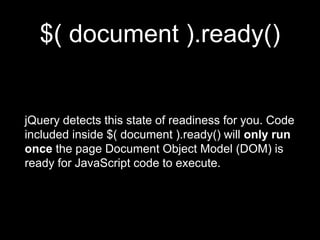$( document ).ready()
jQuery detects this state of readiness for you. Code
included inside $( document ).ready() will only run
once the page Document Object Model (DOM) is
ready for JavaScript code to execute.
 
