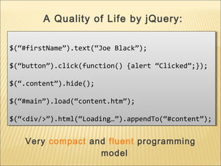 $(“#firstName”).text(“Joe Black”);
$(“button”).click(function() {alert “Clicked”;});
$(“.content”).hide();
$(“#main”).load(“content.htm”);
$(“<div/>”).html(“Loading…”).appendTo(“#content”);
$(“#firstName”).text(“Joe Black”);
$(“button”).click(function() {alert “Clicked”;});
$(“.content”).hide();
$(“#main”).load(“content.htm”);
$(“<div/>”).html(“Loading…”).appendTo(“#content”);
A Quality of Life by jQuery:
Very compact and fluent programming
model
 