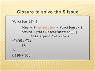 (function ($) {
jQuery.fn.printLine = function(s) {
return $(this).each(function() {
this.append(“<div>”+ s
+“</div>”);
});
};
})(jQuery);
(function ($) {
jQuery.fn.printLine = function(s) {
return $(this).each(function() {
this.append(“<div>”+ s
+“</div>”);
});
};
})(jQuery);
Closure to solve the $ issue
 