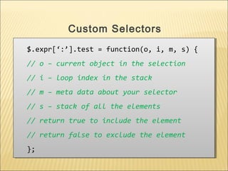$.expr[‘:’].test = function(o, i, m, s) {
// o – current object in the selection
// i – loop index in the stack
// m – meta data about your selector
// s – stack of all the elements
// return true to include the element
// return false to exclude the element
};
$.expr[‘:’].test = function(o, i, m, s) {
// o – current object in the selection
// i – loop index in the stack
// m – meta data about your selector
// s – stack of all the elements
// return true to include the element
// return false to exclude the element
};
Custom Selectors
 