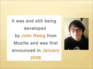 It was and still being
developed
by John Resig from
Mozilla and was first
announced in January
2006
 