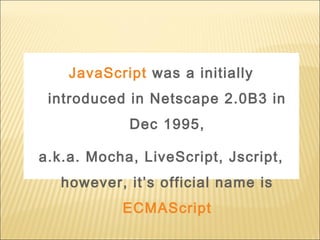 JavaScript was a initially
introduced in Netscape 2.0B3 in
Dec 1995,
a.k.a. Mocha, LiveScript, Jscript,
however, it’s official name is
ECMAScript
 