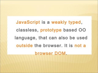 JavaScript is a weakly typed,
classless, prototype based OO
language, that can also be used
outside the browser. It is not a
browser DOM.
 
