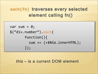 var sum = 0;
$(“div.number”).each(
function(){
sum += (+this.innerHTML);
});
var sum = 0;
$(“div.number”).each(
function(){
sum += (+this.innerHTML);
});
this – is a current DOM element
each(fn) traverses every selected
element calling fn()
 