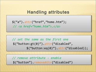 $(“a”).attr(“href”,”home.htm”);
// <a href=“home.htm”>…</a>
$(“a”).attr(“href”,”home.htm”);
// <a href=“home.htm”>…</a>
Handling attributes
// set the same as the first one
$(“button:gt(0)”).attr(“disabled”,
$(“button:eq(0)”).attr(“disabled));
// set the same as the first one
$(“button:gt(0)”).attr(“disabled”,
$(“button:eq(0)”).attr(“disabled));
// remove attribute - enable
$(“button”).removeAttr(“disabled”)
// remove attribute - enable
$(“button”).removeAttr(“disabled”)
 
