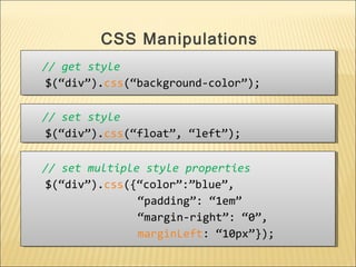 // get style
$(“div”).css(“background-color”);
// get style
$(“div”).css(“background-color”);
CSS Manipulations
// set style
$(“div”).css(“float”, “left”);
// set style
$(“div”).css(“float”, “left”);
// set multiple style properties
$(“div”).css({“color”:”blue”,
“padding”: “1em”
“margin-right”: “0”,
marginLeft: “10px”});
// set multiple style properties
$(“div”).css({“color”:”blue”,
“padding”: “1em”
“margin-right”: “0”,
marginLeft: “10px”});
 