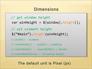 // get window height
var winHeight = $(window).height();
// set element height
$(“#main”).height(winHeight);
//.width() – element
//.innerWidth() – .width() + padding
//.outerWidth() – .innerWidth() + border
//.outerWidth(true) – including margin
// get window height
var winHeight = $(window).height();
// set element height
$(“#main”).height(winHeight);
//.width() – element
//.innerWidth() – .width() + padding
//.outerWidth() – .innerWidth() + border
//.outerWidth(true) – including margin
Dimensions
The default unit is Pixel (px)
 