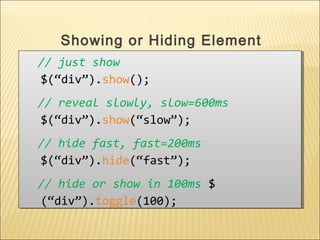 // just show
$(“div”).show();
// reveal slowly, slow=600ms
$(“div”).show(“slow”);
// hide fast, fast=200ms
$(“div”).hide(“fast”);
// hide or show in 100ms $
(“div”).toggle(100);
// just show
$(“div”).show();
// reveal slowly, slow=600ms
$(“div”).show(“slow”);
// hide fast, fast=200ms
$(“div”).hide(“fast”);
// hide or show in 100ms $
(“div”).toggle(100);
Showing or Hiding Element
 