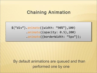 $(“div”).animate({width: “90%”},100)
.animate({opacity: 0.5},200)
.animate({borderWidth: “5px”});
$(“div”).animate({width: “90%”},100)
.animate({opacity: 0.5},200)
.animate({borderWidth: “5px”});
Chaining Animation
By default animations are queued and than
performed one by one
 