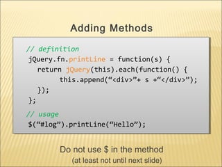 // definition
jQuery.fn.printLine = function(s) {
return jQuery(this).each(function() {
this.append(“<div>”+ s +“</div>”);
});
};
// usage
$(“#log”).printLine(“Hello”);
// definition
jQuery.fn.printLine = function(s) {
return jQuery(this).each(function() {
this.append(“<div>”+ s +“</div>”);
});
};
// usage
$(“#log”).printLine(“Hello”);
Adding Methods
Do not use $ in the method
(at least not until next slide)
 