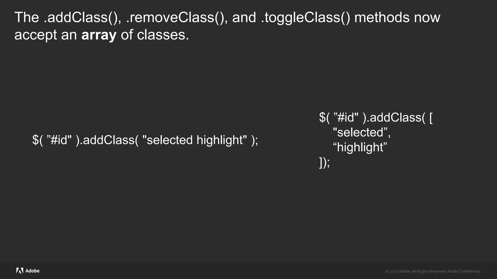 © 2021 Adobe. All Rights Reserved. Adobe Confidential.
© 2021 Adobe. All Rights Reserved. Adobe Confidential.
The .addClass(), .removeClass(), and .toggleClass() methods now
accept an array of classes.
$( ”#id" ).addClass( "selected highlight" );
$( ”#id" ).addClass( [
"selected”,
“highlight”
]);
 