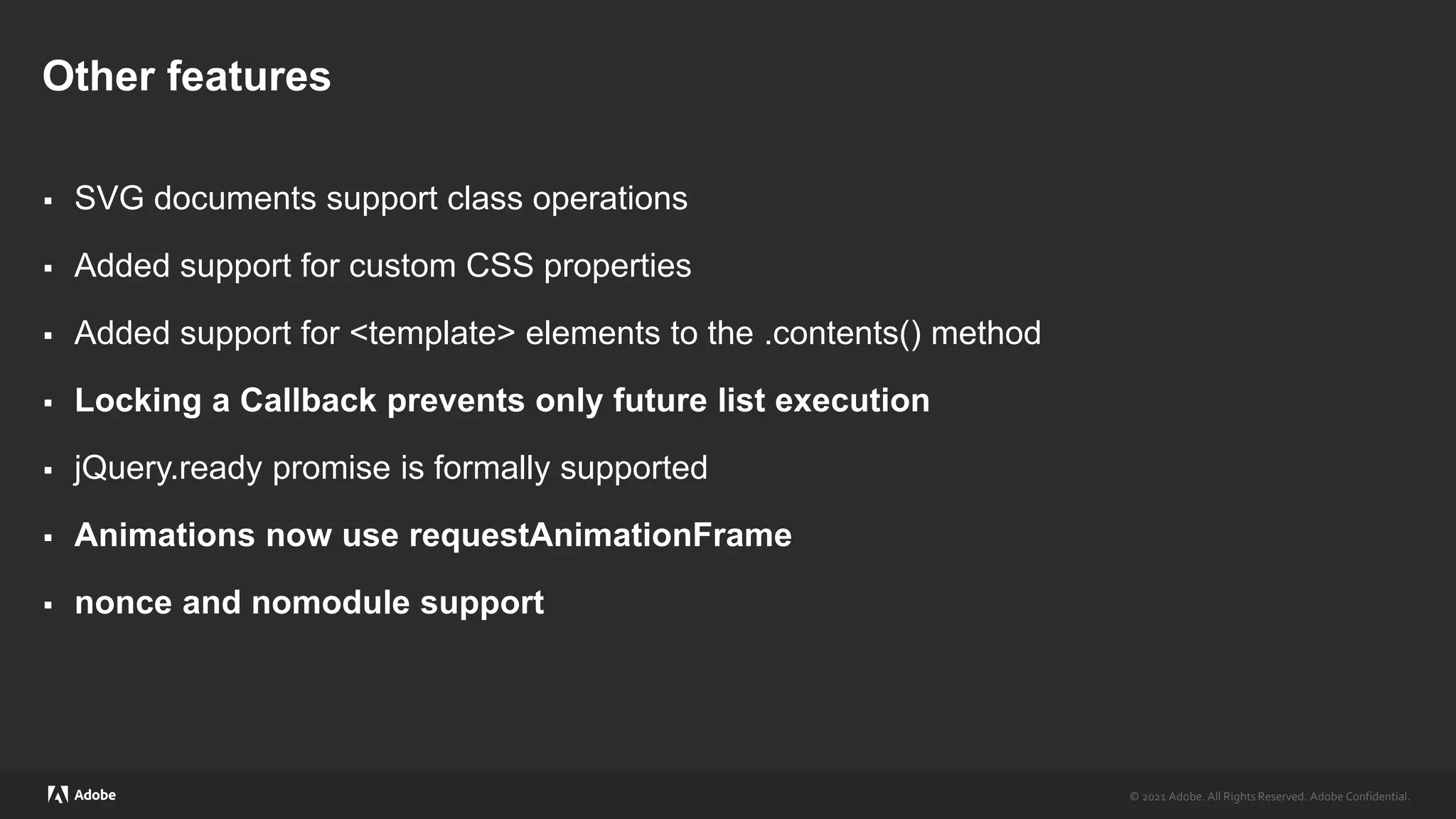 © 2021 Adobe. All Rights Reserved. Adobe Confidential.
© 2021 Adobe. All Rights Reserved. Adobe Confidential.
Other features
 SVG documents support class operations
 Added support for custom CSS properties
 Added support for <template> elements to the .contents() method
 Locking a Callback prevents only future list execution
 jQuery.ready promise is formally supported
 Animations now use requestAnimationFrame
 nonce and nomodule support
 