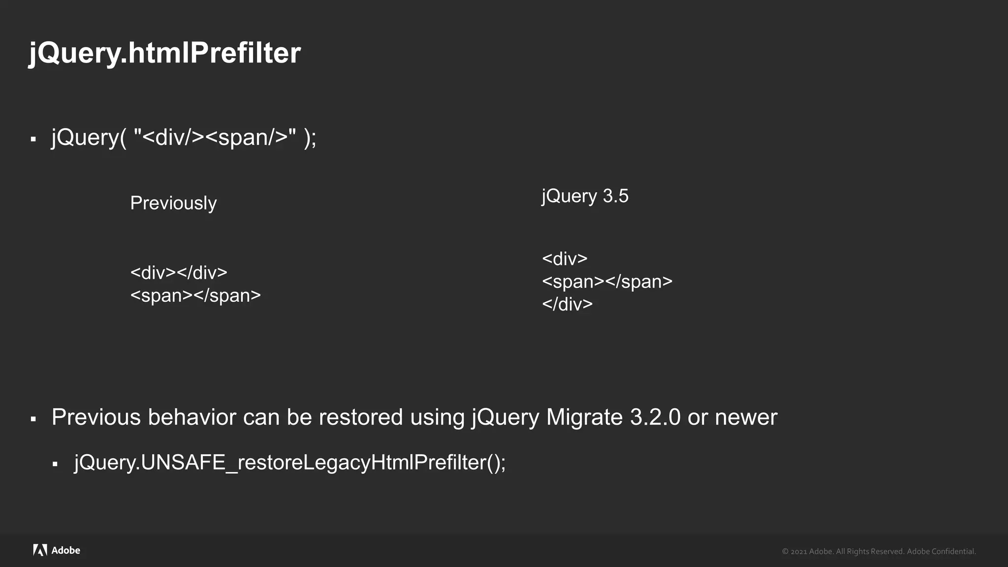 © 2021 Adobe. All Rights Reserved. Adobe Confidential.
© 2021 Adobe. All Rights Reserved. Adobe Confidential.
jQuery.htmlPrefilter
 jQuery( "<div/><span/>" );
 Previous behavior can be restored using jQuery Migrate 3.2.0 or newer
 jQuery.UNSAFE_restoreLegacyHtmlPrefilter();
<div></div>
<span></span>
<div>
<span></span>
</div>
jQuery 3.5
Previously
 